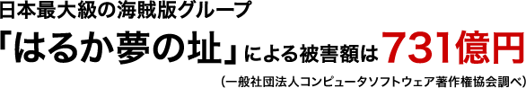 日本最大級の海賊版グループ「はるか夢の址」による被害額は731億円(一般社団法人コンピュータソフトウェア著作権協会調べ)